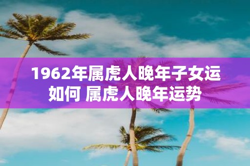 1962年属虎人晚年子女运如何 属虎人晚年运势