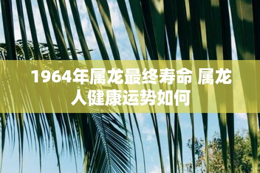 1964年属龙最终寿命 属龙人健康运势如何