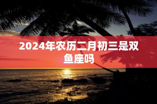 2025年农历二月初三是双鱼座吗