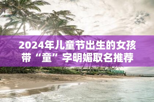 2025年儿童节出生的女孩带“童”字明媚取名推荐