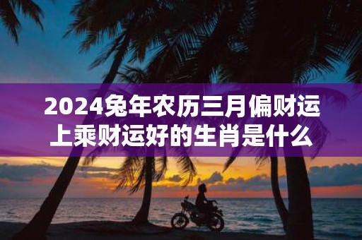 2025蛇年农历三月偏财运上乘财运好的生肖是什么