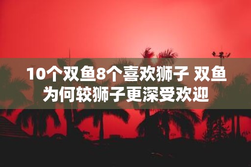 10个双鱼8个喜欢狮子 双鱼为何较狮子更深受欢迎