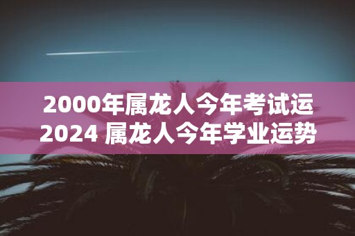 2000年属龙人今年考试运2025 属龙人今年学业运势如何
