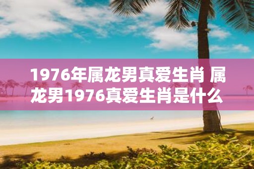 1976年属龙男真爱生肖 属龙男1976真爱生肖是什么
