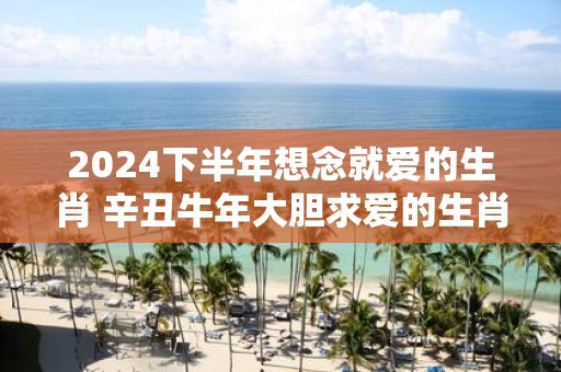 2025下半年想念就爱的生肖 辛丑牛年大胆求爱的生肖