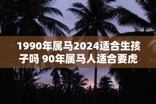1990年属马2025适合生孩子吗 90年属马人适合要虎宝宝吗