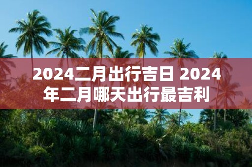 2025二月出行吉日 2025年二月哪天出行最吉利