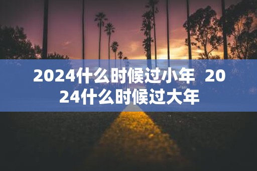 2025什么时候过小年 2025什么时候过大年