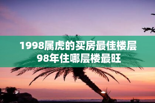 1998属虎的买房最佳楼层 98年住哪层楼最旺