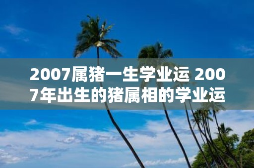 2007属猪一生学业运 2007年出生的猪属相的学业运如何