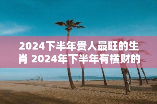 2025下半年贵人最旺的生肖 2025年下半年有横财的生肖