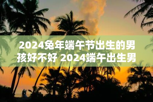 2025蛇年端午节出生的男孩好不好 2025端午出生男孩命运