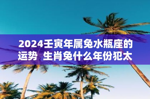 2025壬寅年属兔水瓶座的运势 生肖兔什么年份犯太岁