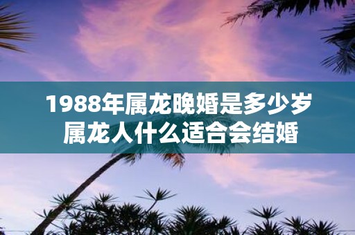 1988年属龙晚婚是多少岁 属龙人什么适合会结婚