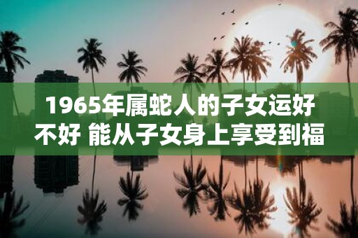 1965年属蛇人的子女运好不好 能从子女身上享受到福气吗