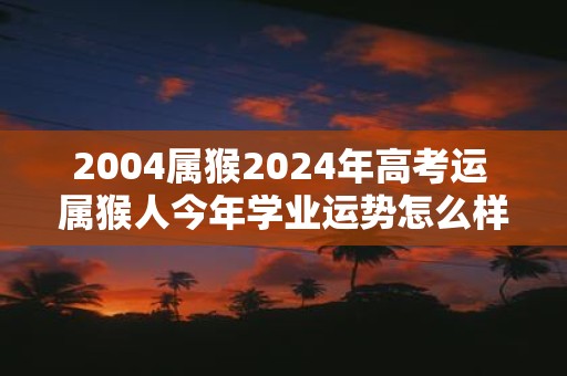 2004属猴2025年高考运 属猴人今年学业运势怎么样