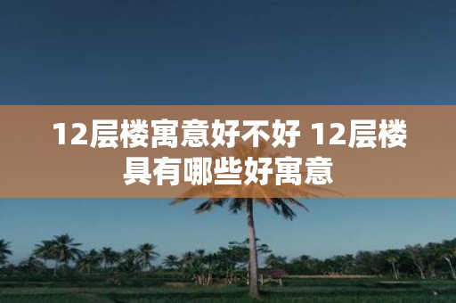 12层楼寓意好不好 12层楼具有哪些好寓意