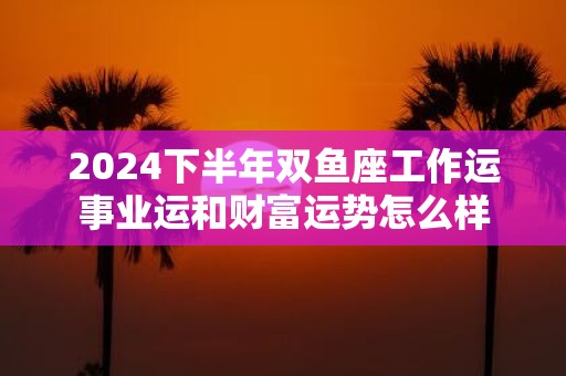 2025下半年双鱼座工作运事业运和财富运势怎么样
