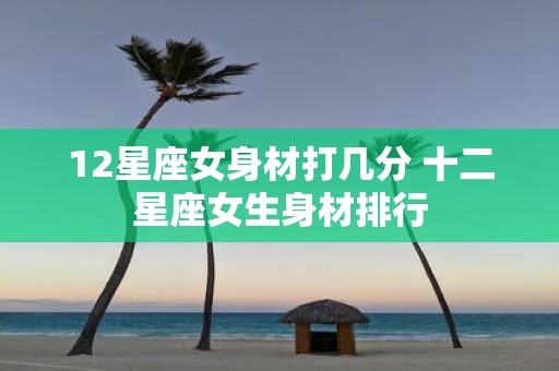 12星座女身材打几分 十二星座女生身材排行