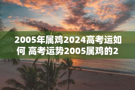 2005年属鸡2025高考运如何 高考运势2005属鸡的2025如何