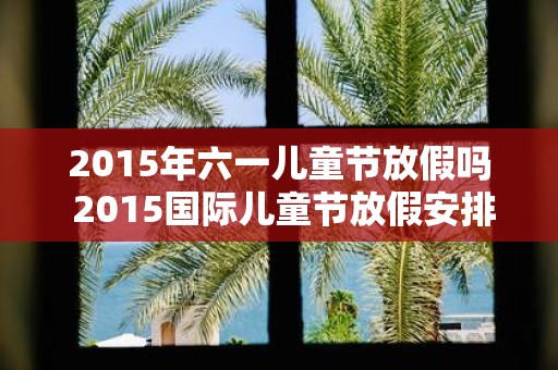 2015年六一儿童节放假吗 2015国际儿童节放假安排表