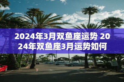 2025年3月双鱼座运势 2025年双鱼座3月运势如何