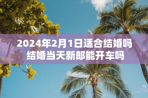 2025年2月1日适合结婚吗 结婚当天新郎能开车吗