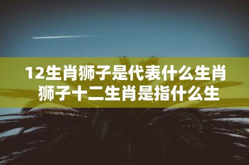 12生肖狮子是代表什么生肖 狮子十二生肖是指什么生肖