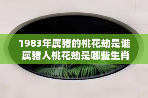 1983年属猪的桃花劫是谁 属猪人桃花劫是哪些生肖