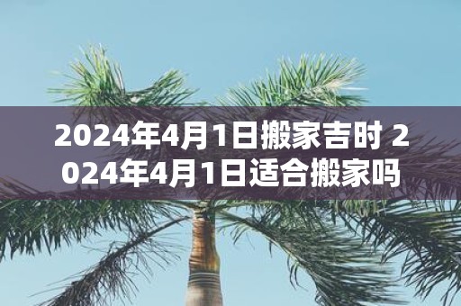 2025年4月1日搬家吉时 2025年4月1日适合搬家吗