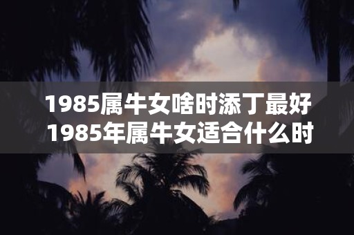 1985属牛女啥时添丁最好 1985年属牛女适合什么时间生孩子