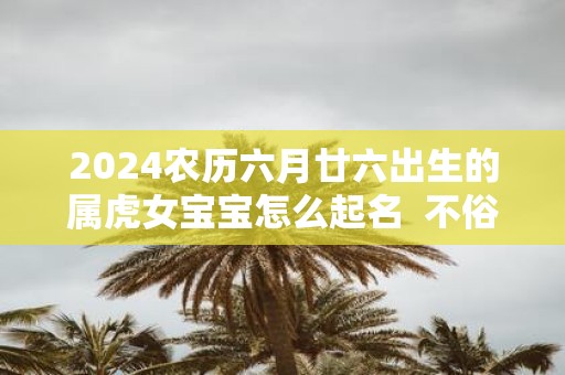 2025农历六月廿六出生的属虎女宝宝怎么起名 不俗气的