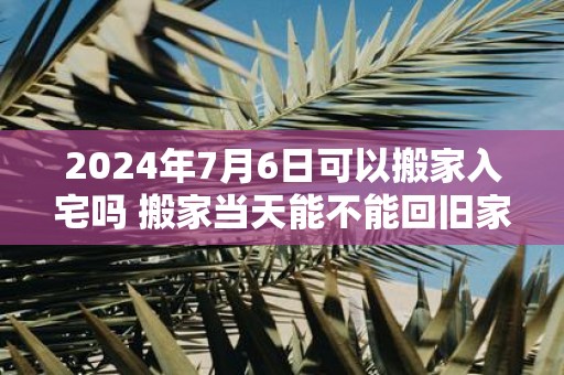 2025年7月6日可以搬家入宅吗 搬家当天能不能回旧家