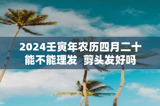 2025壬寅年农历四月二十能不能理发  剪头发好吗