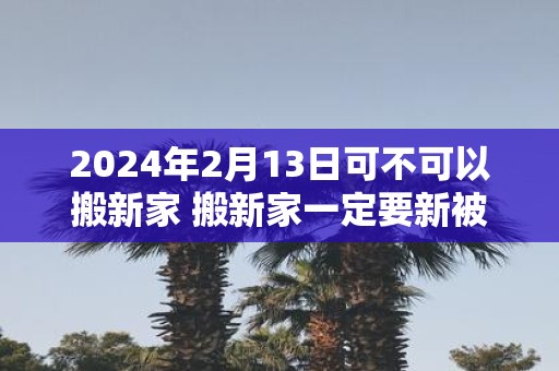 2025年2月13日可不可以搬新家 搬新家一定要新被子吗