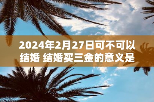 2025年2月27日可不可以结婚 结婚买三金的意义是什么