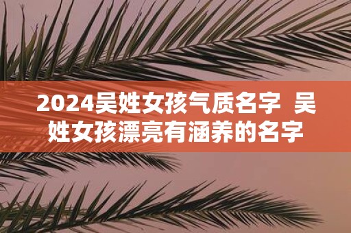 2025吴姓女孩气质名字 吴姓女孩漂亮有涵养的名字