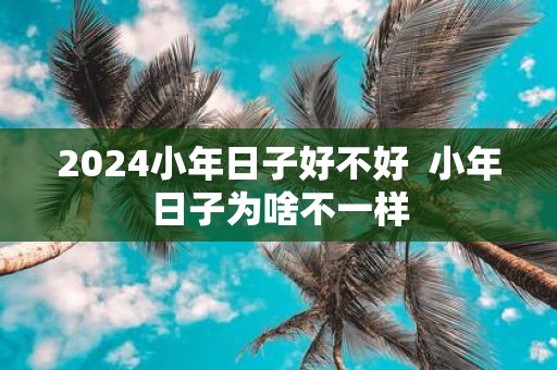 2025小年日子好不好 小年日子为啥不一样