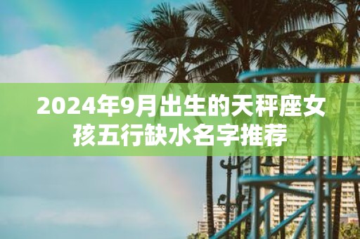 2025年9月出生的天秤座女孩五行缺水名字推荐