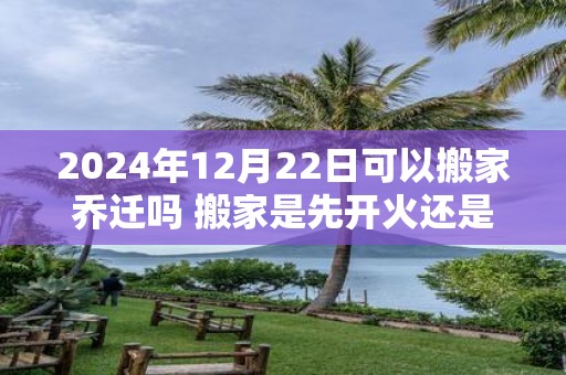 2025年12月22日可以搬家乔迁吗 搬家是先开火还是先铺床