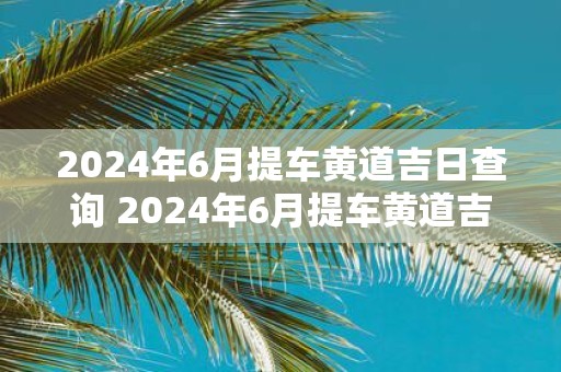2025年6月提车黄道吉日查询 2025年6月提车黄道吉日是什么
