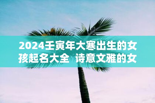 2025壬寅年大寒出生的女孩起名大全 诗意文雅的女孩名字