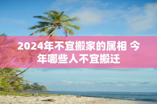 2025年不宜搬家的属相 今年哪些人不宜搬迁