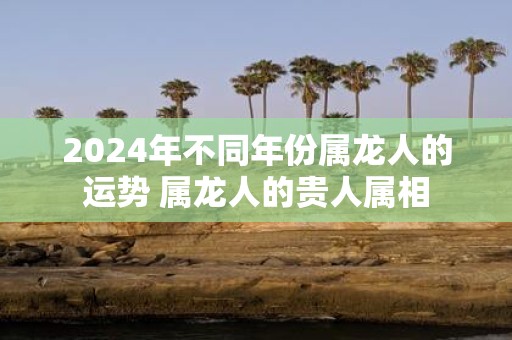 2025年不同年份属龙人的运势 属龙人的贵人属相