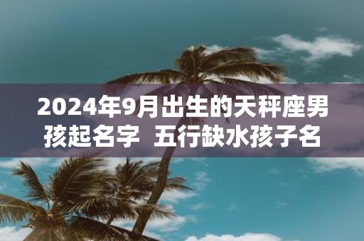 2025年9月出生的天秤座男孩起名字 五行缺水孩子名大全