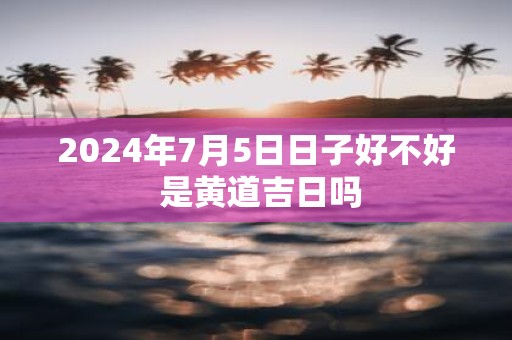 2025年7月5日日子好不好 是黄道吉日吗