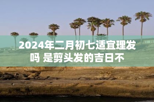 2025年二月初七适宜理发吗 是剪头发的吉日不