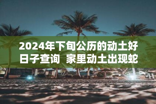 2025年下旬公历的动土好日子查询 家里动土出现蛇好吗