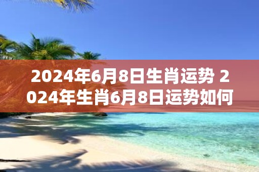 2025年6月8日生肖运势 2025年生肖6月8日运势如何