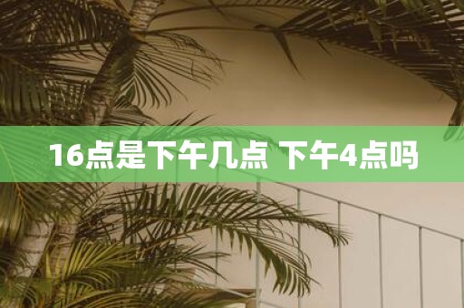 16点是下午几点 下午4点吗